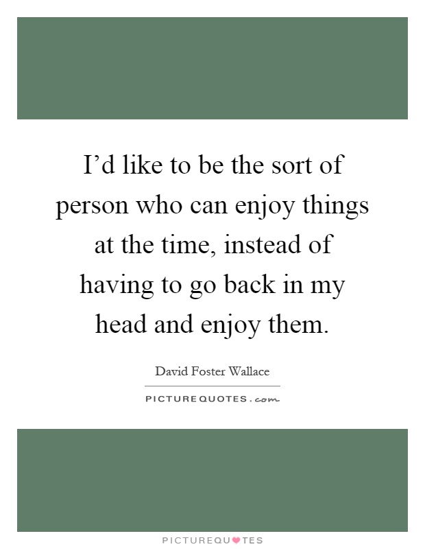 I'd like to be the sort of person who can enjoy things at the time, instead of having to go back in my head and enjoy them Picture Quote #1