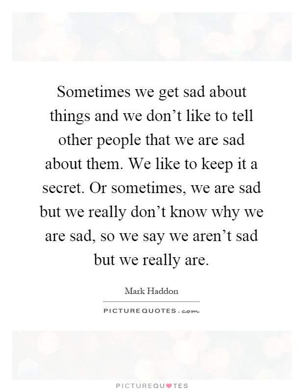 Sometimes we get sad about things and we don't like to tell other people that we are sad about them. We like to keep it a secret. Or sometimes, we are sad but we really don't know why we are sad, so we say we aren't sad but we really are Picture Quote #1