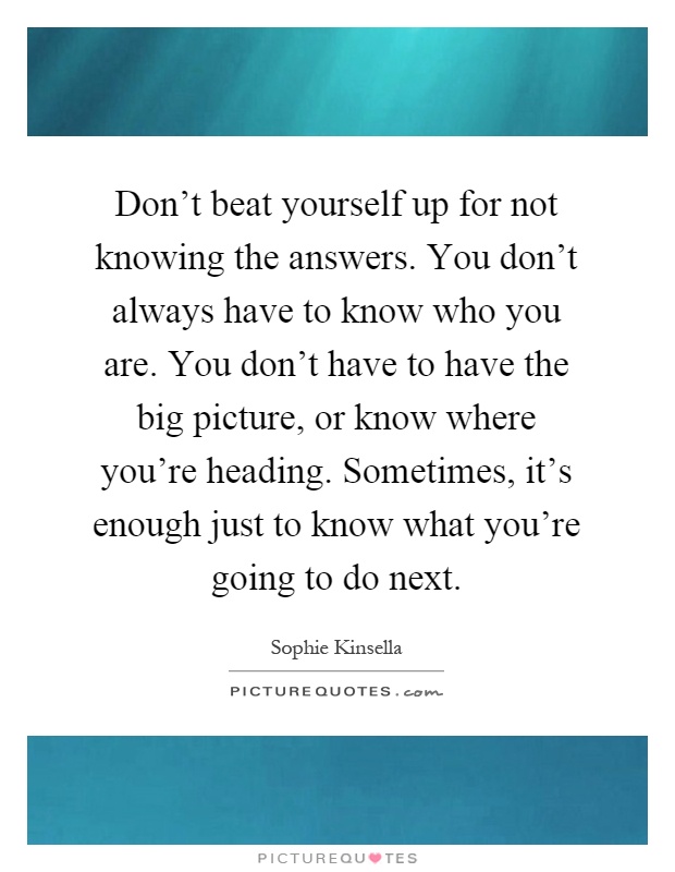 Don't beat yourself up for not knowing the answers. You don't always have to know who you are. You don't have to have the big picture, or know where you're heading. Sometimes, it's enough just to know what you're going to do next Picture Quote #1
