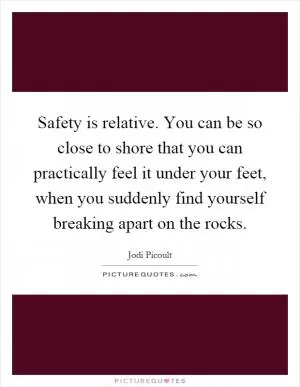 Safety is relative. You can be so close to shore that you can practically feel it under your feet, when you suddenly find yourself breaking apart on the rocks Picture Quote #1