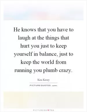 He knows that you have to laugh at the things that hurt you just to keep yourself in balance, just to keep the world from running you plumb crazy Picture Quote #1