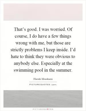 That’s good. I was worried. Of course, I do have a few things wrong with me, but those are strictly problems I keep inside. I’d hate to think they were obvious to anybody else. Especially at the swimming pool in the summer Picture Quote #1