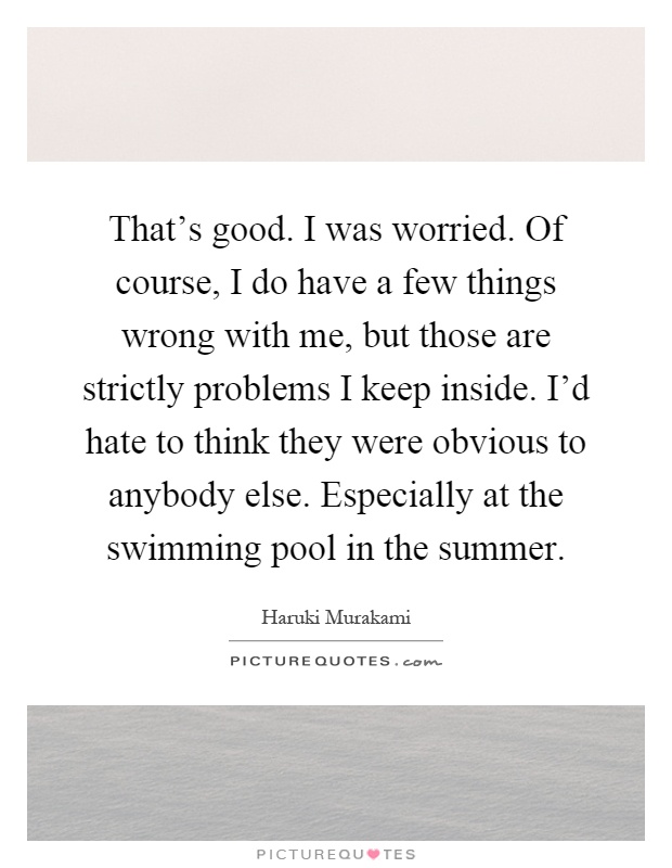 That's good. I was worried. Of course, I do have a few things wrong with me, but those are strictly problems I keep inside. I'd hate to think they were obvious to anybody else. Especially at the swimming pool in the summer Picture Quote #1