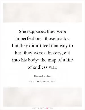 She supposed they were imperfections, those marks, but they didn’t feel that way to her; they were a history, cut into his body: the map of a life of endless war Picture Quote #1