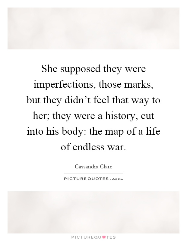 She supposed they were imperfections, those marks, but they didn't feel that way to her; they were a history, cut into his body: the map of a life of endless war Picture Quote #1