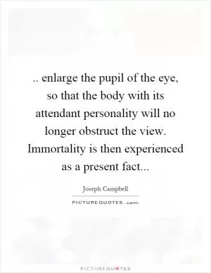 .. enlarge the pupil of the eye, so that the body with its attendant personality will no longer obstruct the view. Immortality is then experienced as a present fact Picture Quote #1
