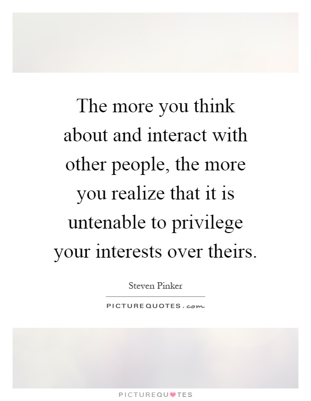 The more you think about and interact with other people, the more you realize that it is untenable to privilege your interests over theirs Picture Quote #1