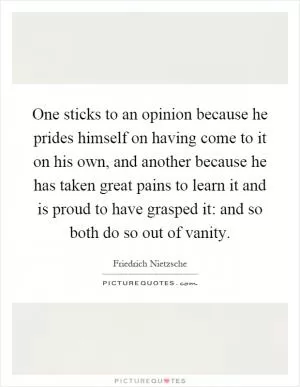One sticks to an opinion because he prides himself on having come to it on his own, and another because he has taken great pains to learn it and is proud to have grasped it: and so both do so out of vanity Picture Quote #1