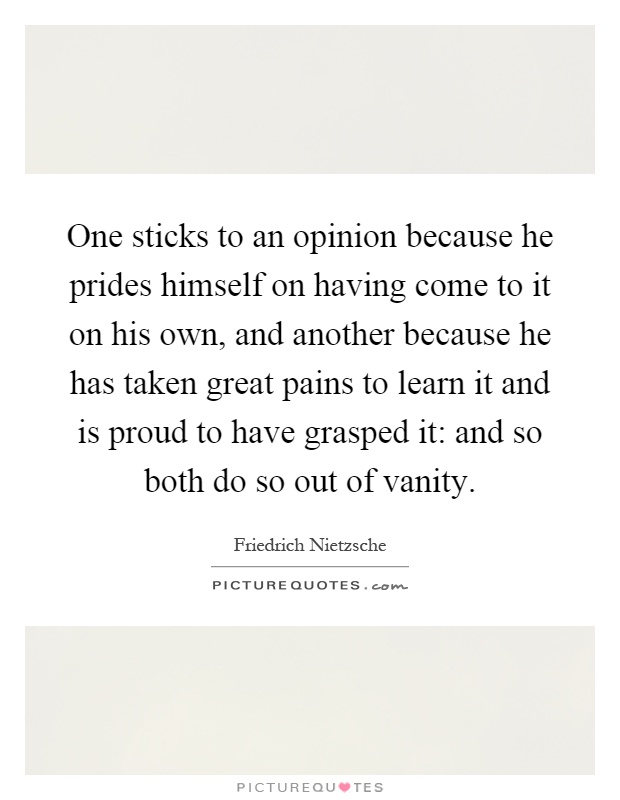 One sticks to an opinion because he prides himself on having come to it on his own, and another because he has taken great pains to learn it and is proud to have grasped it: and so both do so out of vanity Picture Quote #1