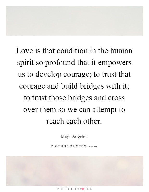 Love is that condition in the human spirit so profound that it empowers us to develop courage; to trust that courage and build bridges with it; to trust those bridges and cross over them so we can attempt to reach each other Picture Quote #1