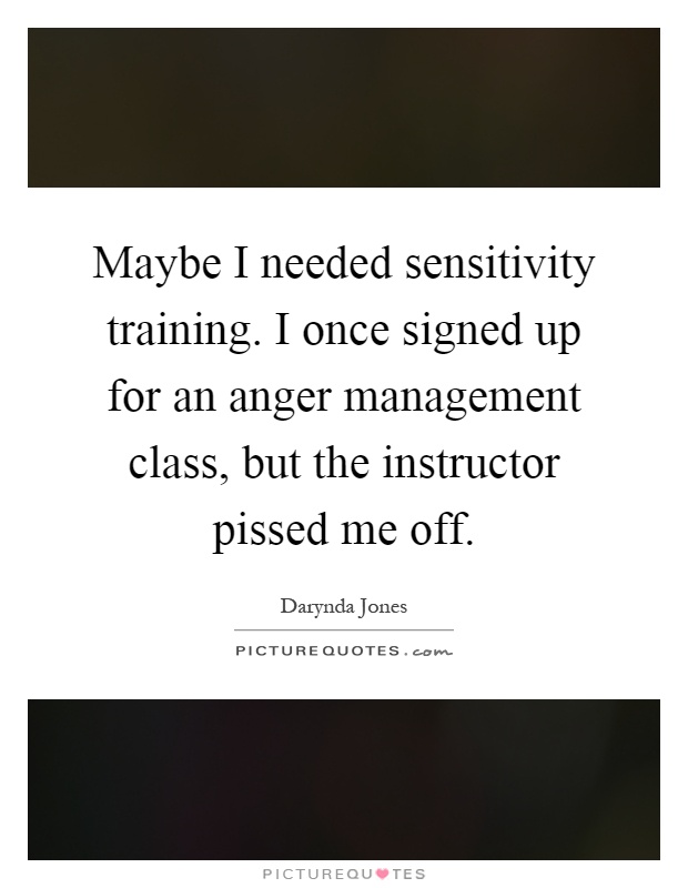 Maybe I needed sensitivity training. I once signed up for an anger management class, but the instructor pissed me off Picture Quote #1
