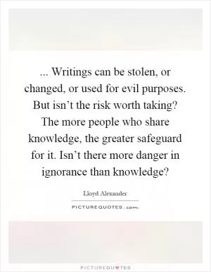 ... Writings can be stolen, or changed, or used for evil purposes. But isn’t the risk worth taking? The more people who share knowledge, the greater safeguard for it. Isn’t there more danger in ignorance than knowledge? Picture Quote #1
