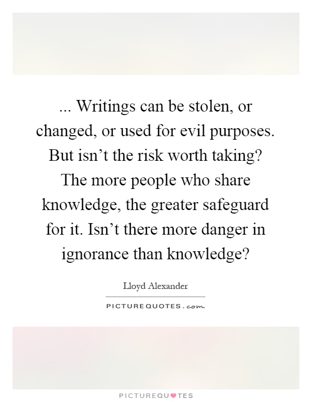 ... Writings can be stolen, or changed, or used for evil purposes. But isn't the risk worth taking? The more people who share knowledge, the greater safeguard for it. Isn't there more danger in ignorance than knowledge? Picture Quote #1