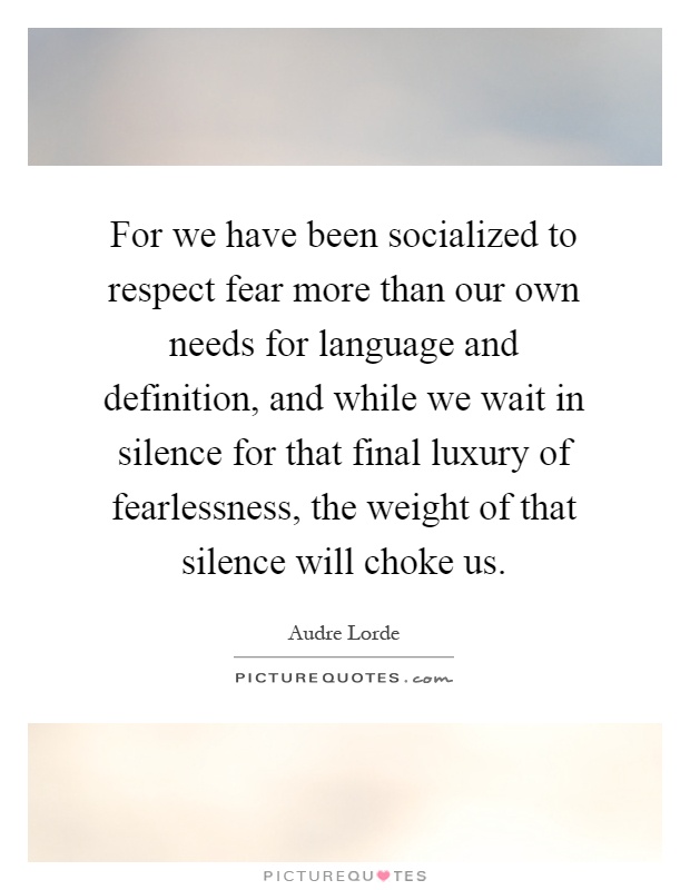 For we have been socialized to respect fear more than our own needs for language and definition, and while we wait in silence for that final luxury of fearlessness, the weight of that silence will choke us Picture Quote #1