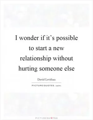 I wonder if it’s possible to start a new relationship without hurting someone else Picture Quote #1