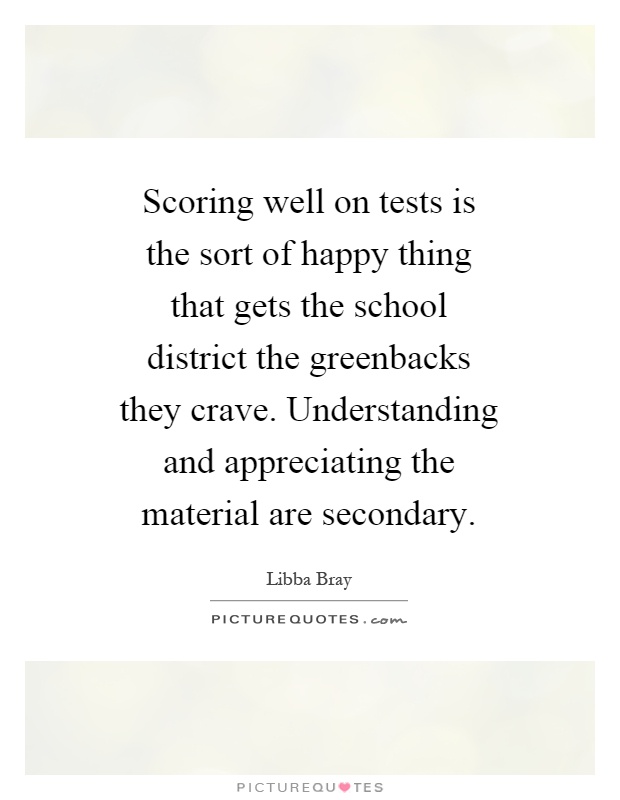 Scoring well on tests is the sort of happy thing that gets the school district the greenbacks they crave. Understanding and appreciating the material are secondary Picture Quote #1