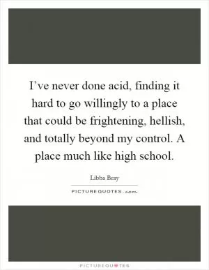 I’ve never done acid, finding it hard to go willingly to a place that could be frightening, hellish, and totally beyond my control. A place much like high school Picture Quote #1