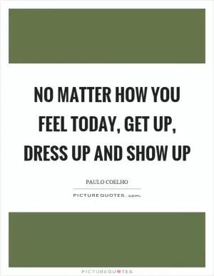 No matter how you feel today, get up, dress up and show up Picture Quote #1