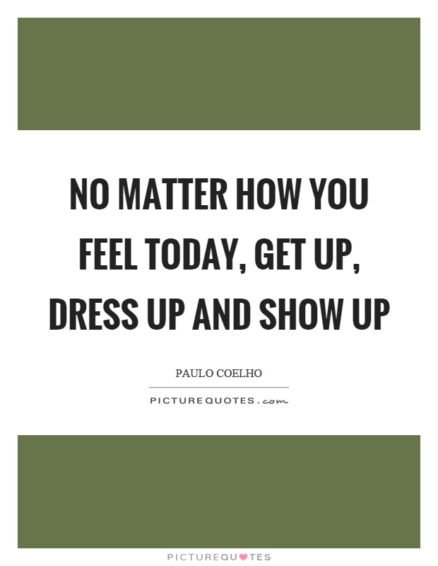 No matter how you feel today, get up, dress up and show up Picture Quote #1