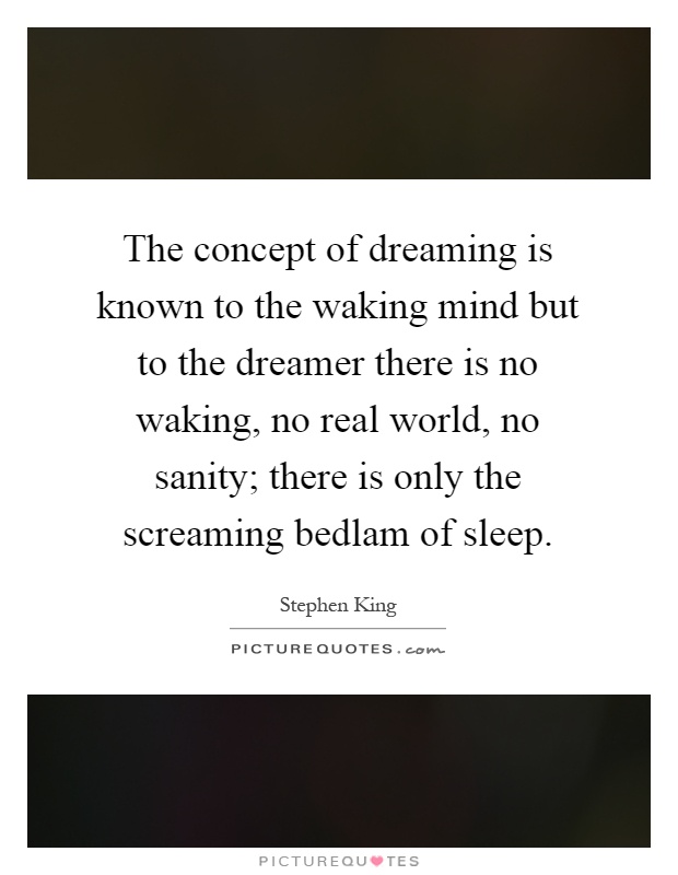 The concept of dreaming is known to the waking mind but to the dreamer there is no waking, no real world, no sanity; there is only the screaming bedlam of sleep Picture Quote #1