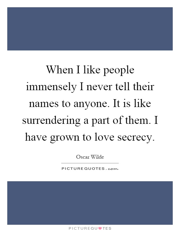 When I like people immensely I never tell their names to anyone. It is like surrendering a part of them. I have grown to love secrecy Picture Quote #1