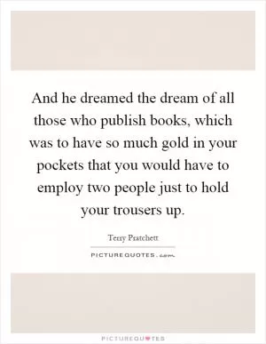 And he dreamed the dream of all those who publish books, which was to have so much gold in your pockets that you would have to employ two people just to hold your trousers up Picture Quote #1