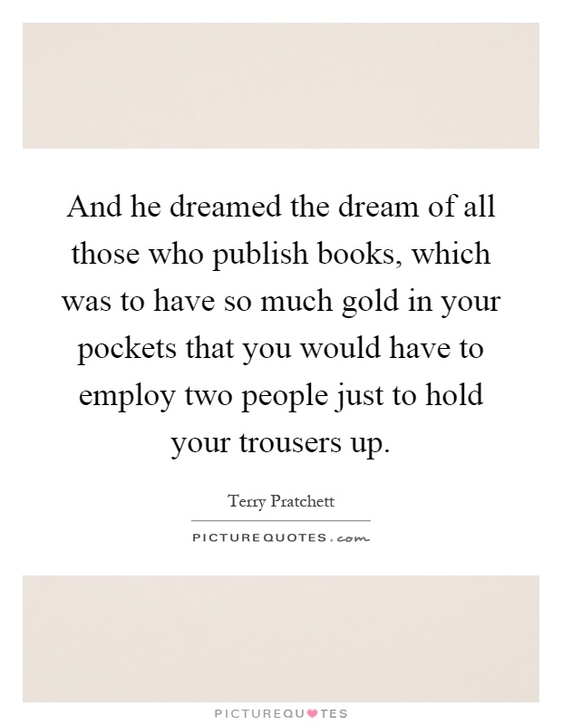 And he dreamed the dream of all those who publish books, which was to have so much gold in your pockets that you would have to employ two people just to hold your trousers up Picture Quote #1