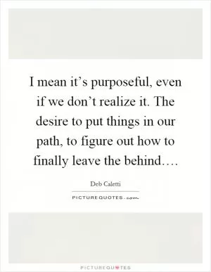 I mean it’s purposeful, even if we don’t realize it. The desire to put things in our path, to figure out how to finally leave the behind… Picture Quote #1