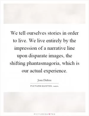 We tell ourselves stories in order to live. We live entirely by the impression of a narrative line upon disparate images, the shifting phantasmagoria, which is our actual experience Picture Quote #1