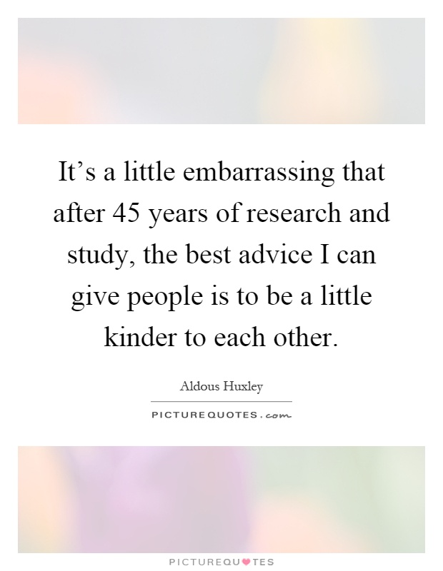 It's a little embarrassing that after 45 years of research and study, the best advice I can give people is to be a little kinder to each other Picture Quote #1