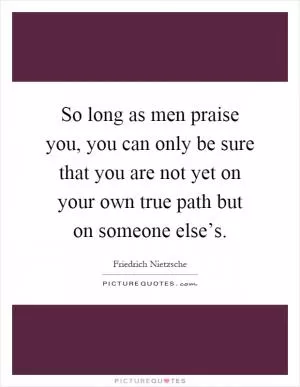 So long as men praise you, you can only be sure that you are not yet on your own true path but on someone else’s Picture Quote #1
