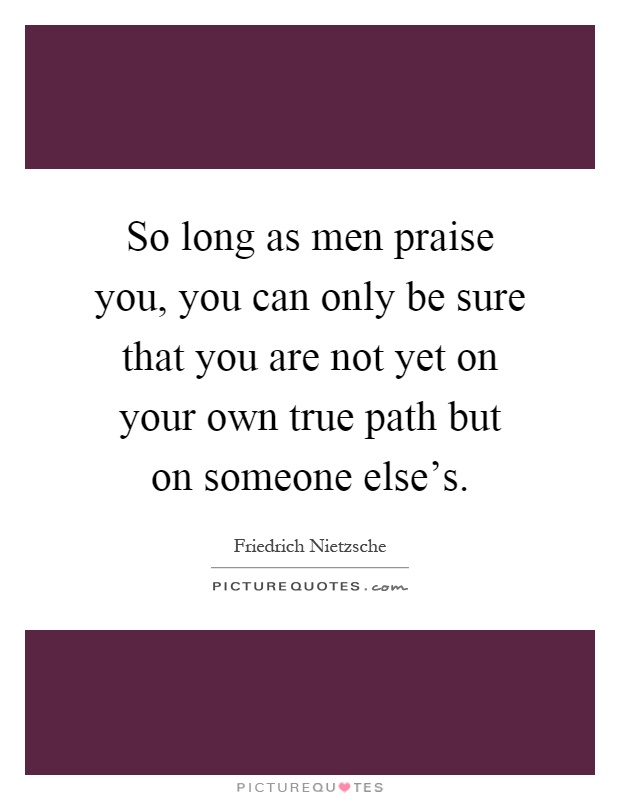 So long as men praise you, you can only be sure that you are not yet on your own true path but on someone else's Picture Quote #1