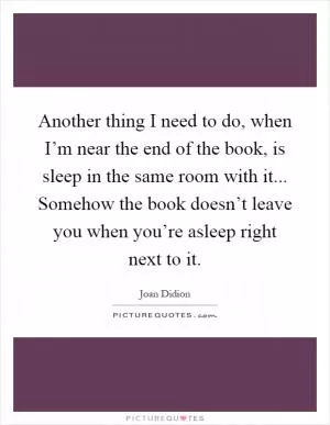 Another thing I need to do, when I’m near the end of the book, is sleep in the same room with it... Somehow the book doesn’t leave you when you’re asleep right next to it Picture Quote #1
