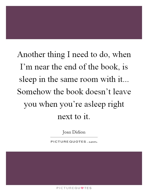 Another thing I need to do, when I'm near the end of the book, is sleep in the same room with it... Somehow the book doesn't leave you when you're asleep right next to it Picture Quote #1