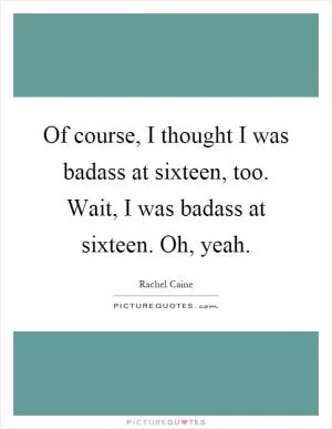 Of course, I thought I was badass at sixteen, too. Wait, I was badass at sixteen. Oh, yeah Picture Quote #1
