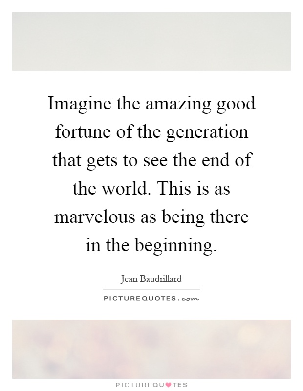 Imagine the amazing good fortune of the generation that gets to see the end of the world. This is as marvelous as being there in the beginning Picture Quote #1