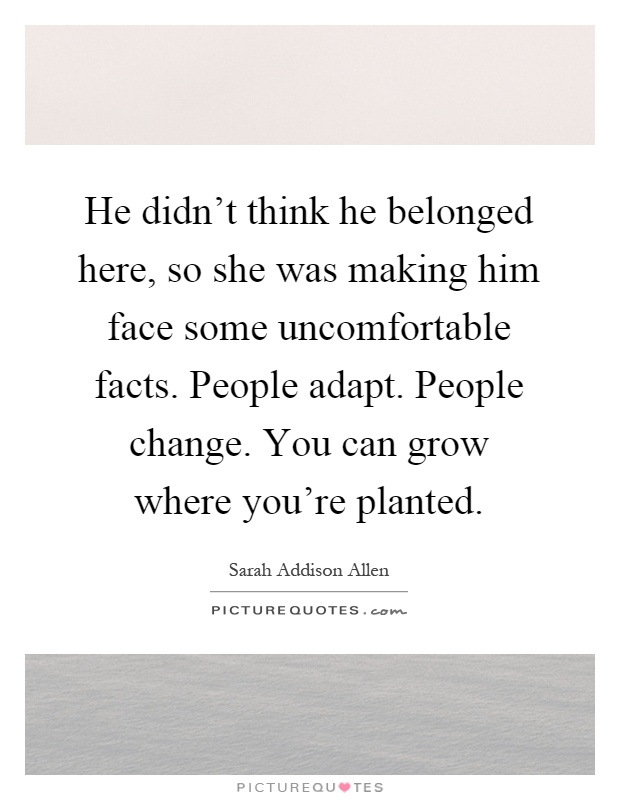 He didn't think he belonged here, so she was making him face some uncomfortable facts. People adapt. People change. You can grow where you're planted Picture Quote #1