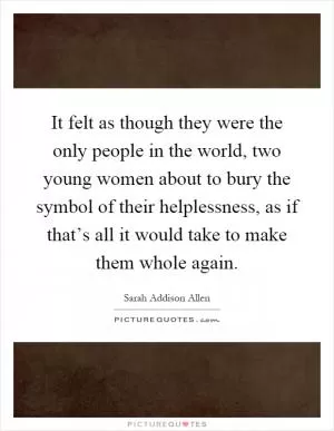 It felt as though they were the only people in the world, two young women about to bury the symbol of their helplessness, as if that’s all it would take to make them whole again Picture Quote #1