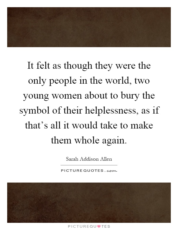 It felt as though they were the only people in the world, two young women about to bury the symbol of their helplessness, as if that's all it would take to make them whole again Picture Quote #1