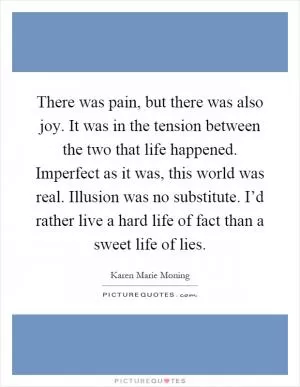 There was pain, but there was also joy. It was in the tension between the two that life happened. Imperfect as it was, this world was real. Illusion was no substitute. I’d rather live a hard life of fact than a sweet life of lies Picture Quote #1