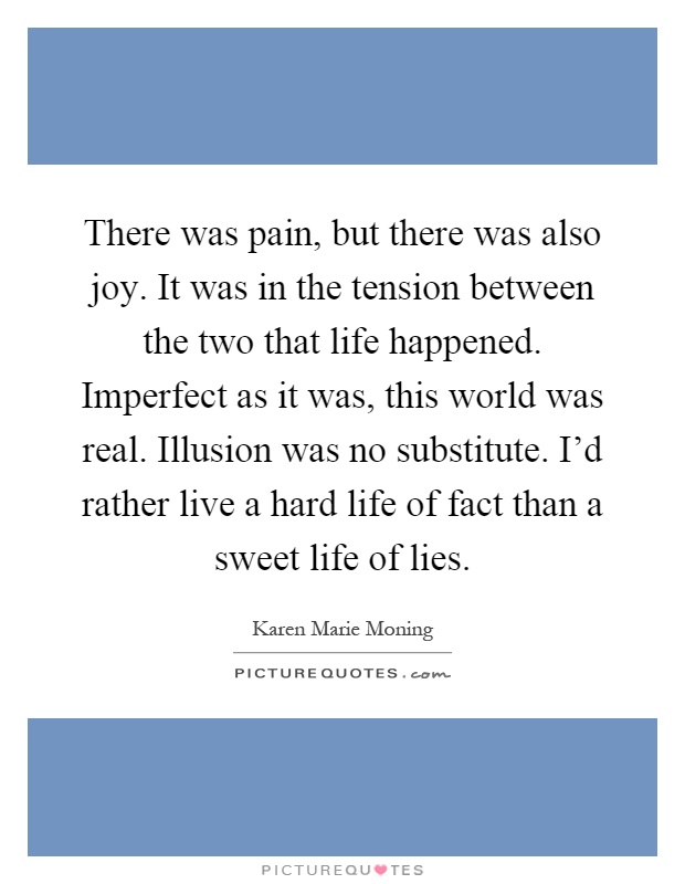 There was pain, but there was also joy. It was in the tension between the two that life happened. Imperfect as it was, this world was real. Illusion was no substitute. I'd rather live a hard life of fact than a sweet life of lies Picture Quote #1