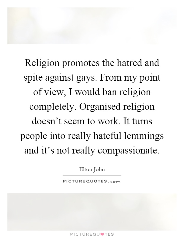 Religion promotes the hatred and spite against gays. From my point of view, I would ban religion completely. Organised religion doesn't seem to work. It turns people into really hateful lemmings and it's not really compassionate Picture Quote #1