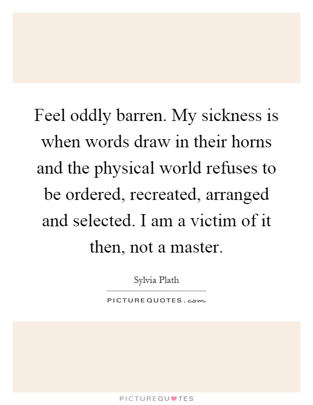 Feel oddly barren. My sickness is when words draw in their horns and the physical world refuses to be ordered, recreated, arranged and selected. I am a victim of it then, not a master Picture Quote #1