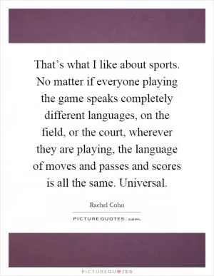 That’s what I like about sports. No matter if everyone playing the game speaks completely different languages, on the field, or the court, wherever they are playing, the language of moves and passes and scores is all the same. Universal Picture Quote #1