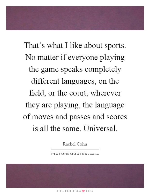 That's what I like about sports. No matter if everyone playing the game speaks completely different languages, on the field, or the court, wherever they are playing, the language of moves and passes and scores is all the same. Universal Picture Quote #1