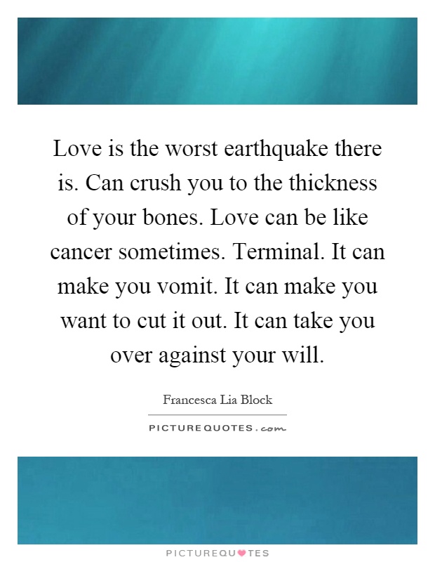 Love is the worst earthquake there is. Can crush you to the thickness of your bones. Love can be like cancer sometimes. Terminal. It can make you vomit. It can make you want to cut it out. It can take you over against your will Picture Quote #1