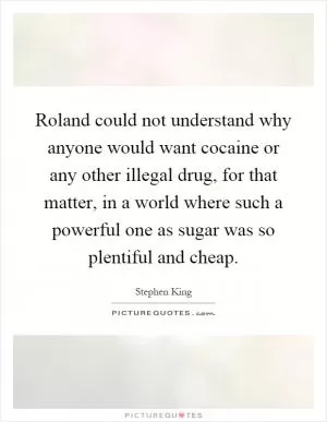Roland could not understand why anyone would want cocaine or any other illegal drug, for that matter, in a world where such a powerful one as sugar was so plentiful and cheap Picture Quote #1