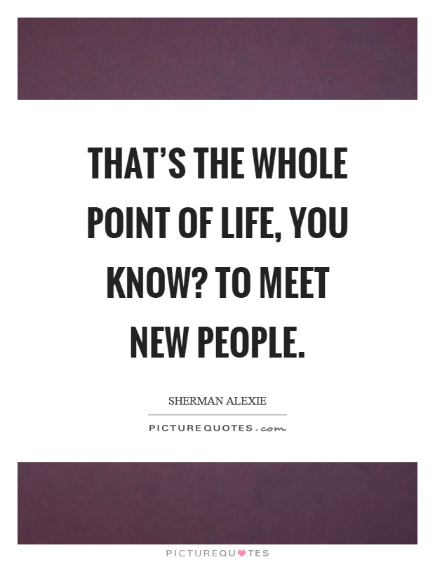 That's the whole point of life, you know? To meet new people Picture Quote #1