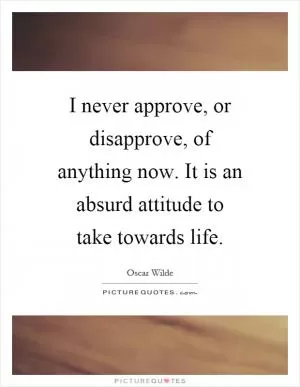 I never approve, or disapprove, of anything now. It is an absurd attitude to take towards life Picture Quote #1