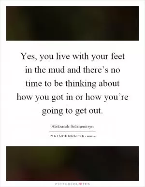 Yes, you live with your feet in the mud and there’s no time to be thinking about how you got in or how you’re going to get out Picture Quote #1